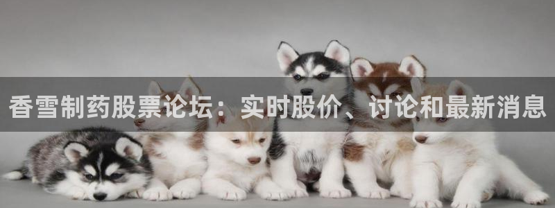 ag九游会老哥：香雪制药股票论坛：实时股价、讨论和最新消息