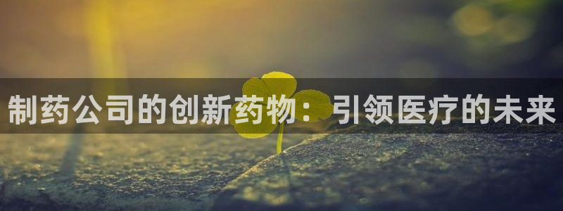 九游会老哥俱乐部论坛版：制药公司的创新药物：引领医疗的未来