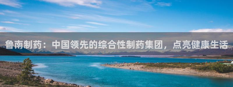 九游老哥俱乐部登录：鲁南制药：中国领先的综合性制药集团，点亮健康生活