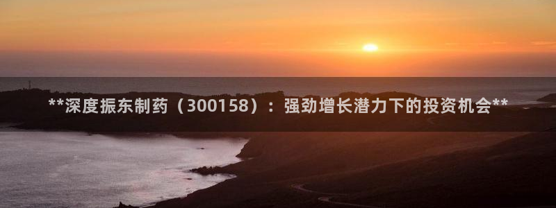 九游会老哥俱乐部：**深度振东制药（300158）：强劲增长潜力下的投资机会**