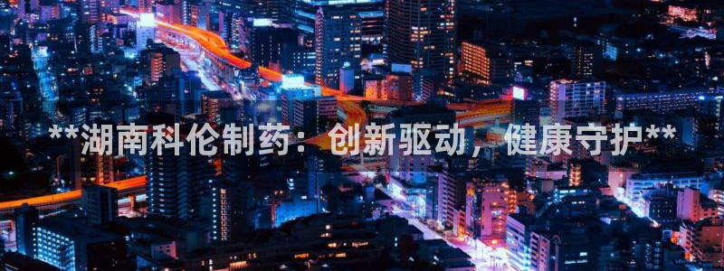 9游会老哥俱乐部：**湖南科伦制药：创新驱动，健康守护**
