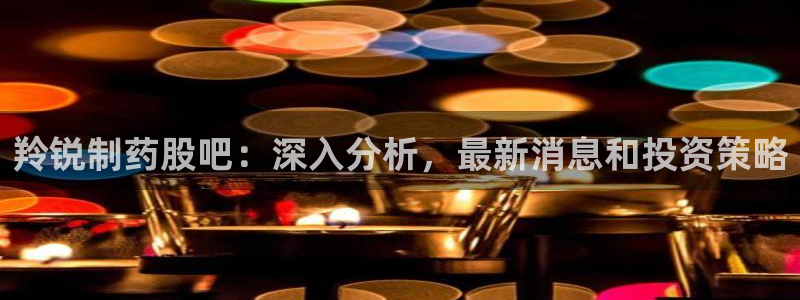 九游会老哥俱乐部必备的交流社区：羚锐制药股吧：深入分析，最新消息和投资策略