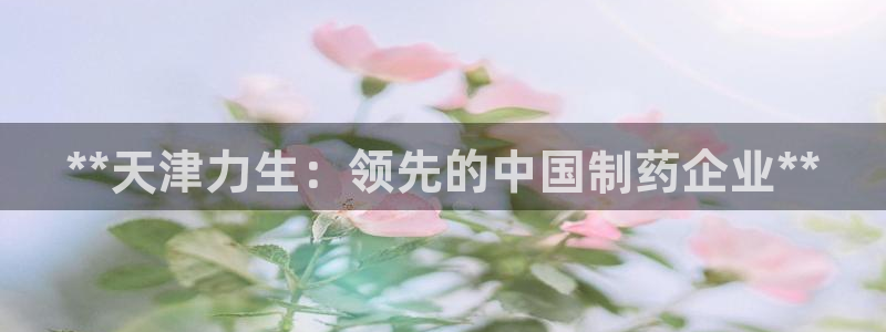 9游会老哥：**天津力生：领先的中国制药企业**