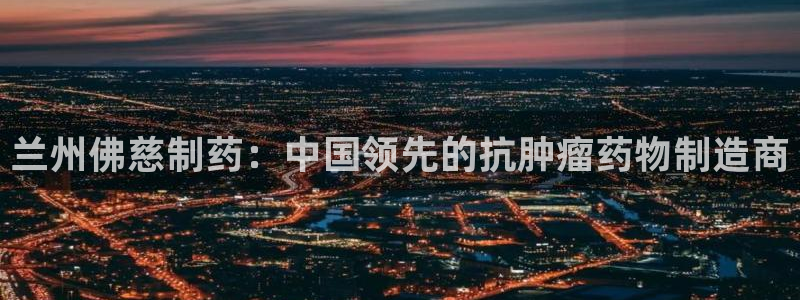 九游会老哥必备的交流社区：兰州佛慈制药：中国领先的抗肿瘤药物制造商