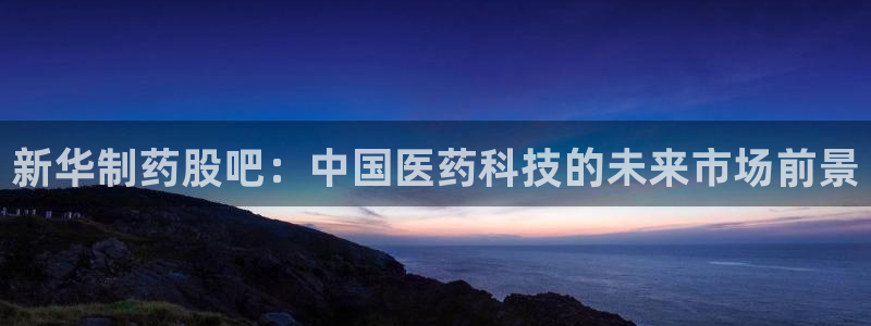 老哥吧九游会下架吗：新华制药股吧：中国医药科技的未来市场前景