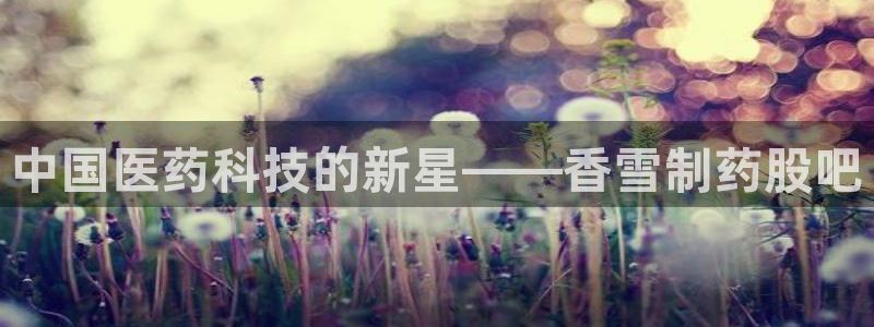 九游会老哥俱乐部必备的交流社区：中国医药科技的新星——香雪制药股吧