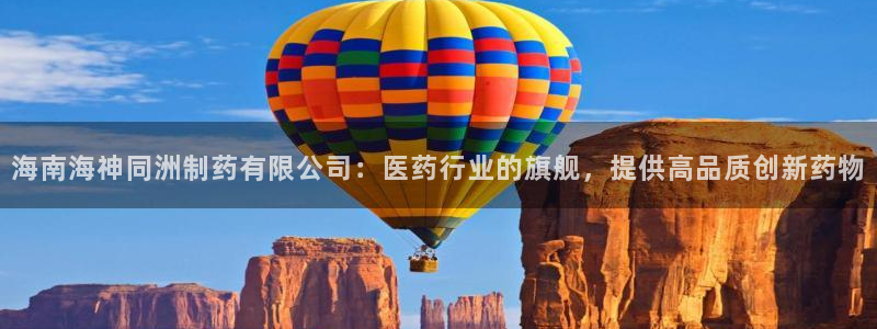 老哥俱乐部是干什么的：海南海神同洲制药有限公司：医药行业的旗舰，提供高品质创新药物