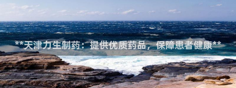 九游老哥俱乐部官网登录入口：**天津力生制药：提供优质药品，保障患者健康**
