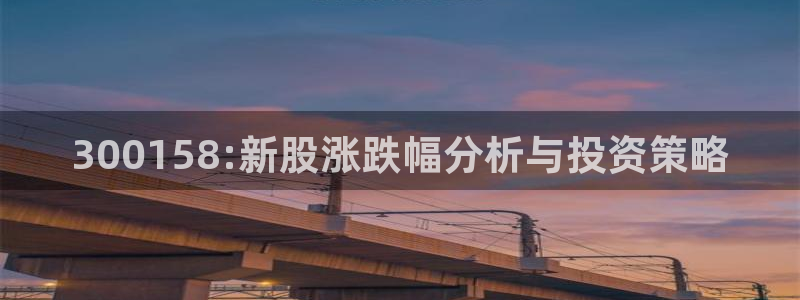 九游老哥俱乐部官网登录不了：300158:新股涨跌幅分析与投