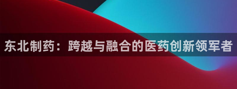 九游会老哥俱乐部交流社区：东北制药：跨越与融合的医药创新领军者