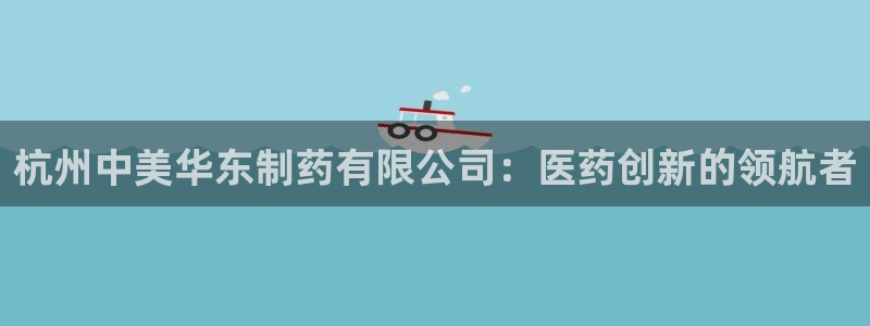 j9九游会老哥俱乐部交流区：杭州中美华东制药有限公司：医药创新的领航者