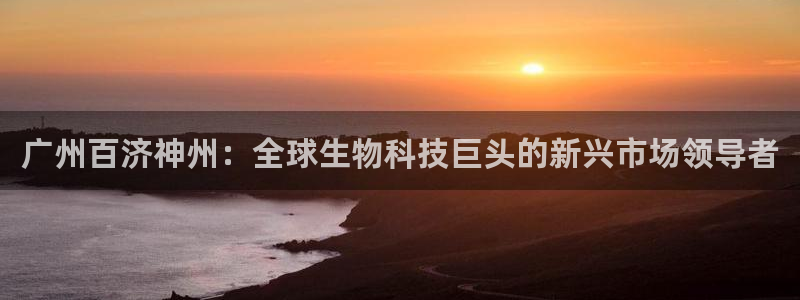 九游老哥俱乐部登录：广州百济神州：全球生物科技巨头的新兴市场领导者