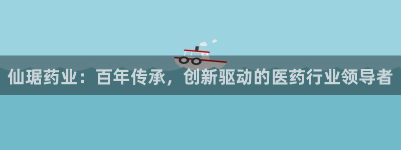 九游老哥俱乐部官网登录入口：仙琚药业：百年传承，创新驱动的医药行业领导者