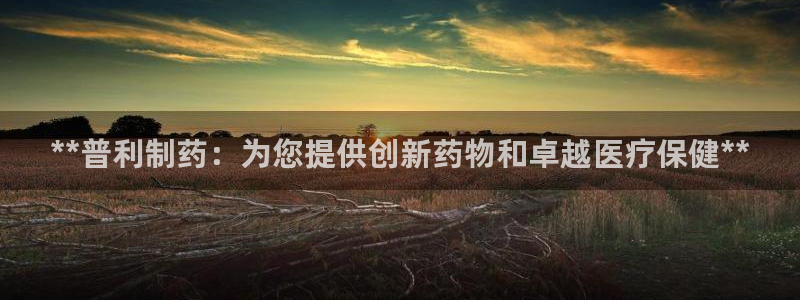 九游会老哥俱乐部必备的交流社区论坛：**普利制药：为您提供创新药物和卓越医疗保健**
