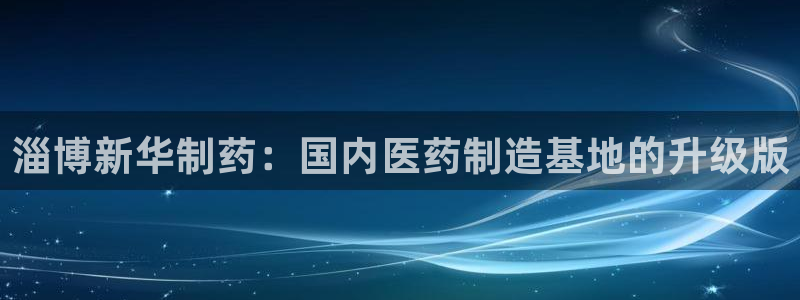 九游会老哥俱乐部必备的交流社区论坛：淄博新华制药：国内医药制造基地的升级版